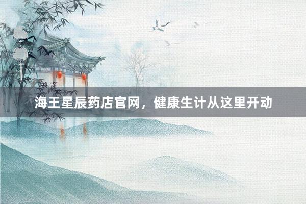 海王星辰药店官网，健康生计从这里开动