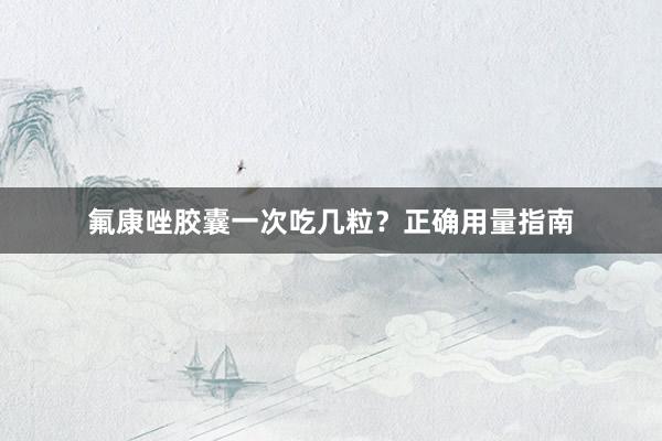 氟康唑胶囊一次吃几粒？正确用量指南