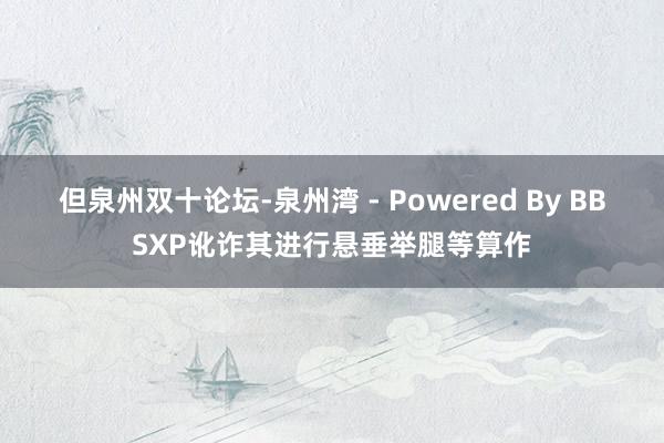但泉州双十论坛-泉州湾 - Powered By BBSXP讹诈其进行悬垂举腿等算作